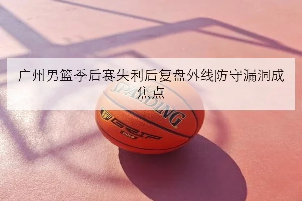 广州男篮季后赛失利后复盘外线防守漏洞成焦点