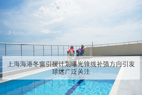 上海海港冬窗引援计划曝光锋线补强方向引发球迷广泛关注